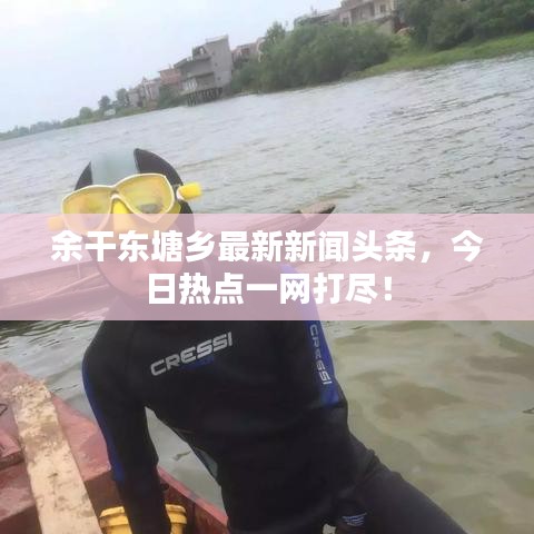 余干东塘乡最新新闻头条，今日热点一网打尽！