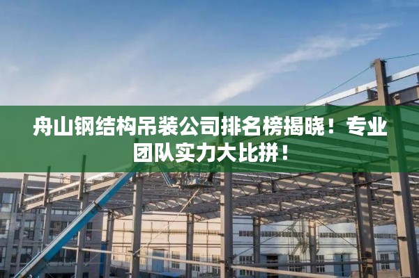 舟山钢结构吊装公司排名榜揭晓！专业团队实力大比拼！