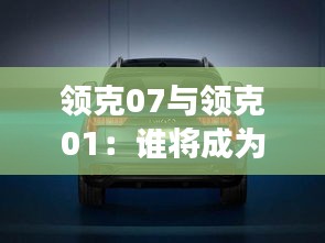 领克07与领克01：谁将成为你的专属座驾？