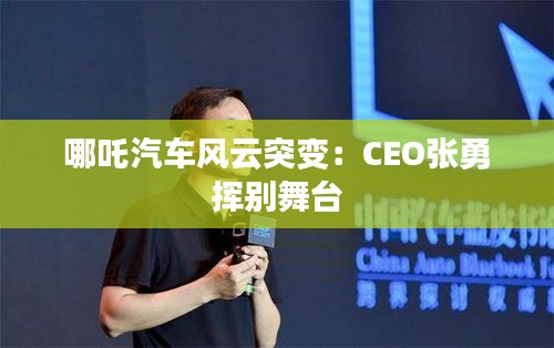 哪吒汽车风云突变：CEO张勇挥别舞台