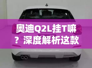 奥迪Q2L挂T嘛？深度解析这款都市SUV的动力系统