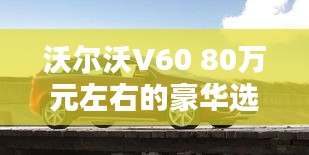 沃尔沃V60 80万元左右的豪华选择：品质与舒适的完美融合