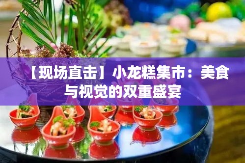 【现场直击】小龙糕集市：美食与视觉的双重盛宴