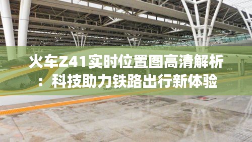 火车Z41实时位置图高清解析：科技助力铁路出行新体验