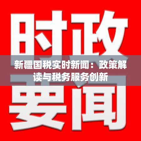 新疆国税实时新闻：政策解读与税务服务创新