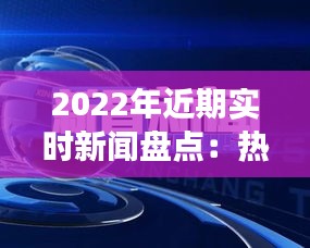 2022年近期实时新闻盘点：热点事件与深度解读