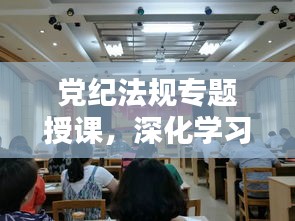 党纪法规专题授课，深化学习，筑牢廉政防线