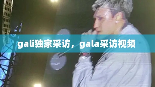 gali独家采访，gala采访视频 