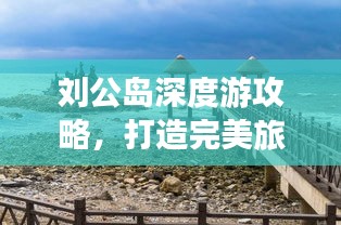 刘公岛深度游攻略，打造完美旅行体验，返程无忧指南