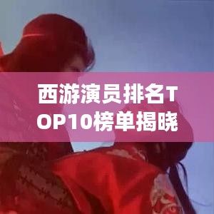 西游演员排名TOP10榜单揭晓！不容错过的十大演员榜单