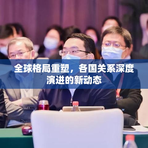 全球格局重塑，各国关系深度演进的新动态