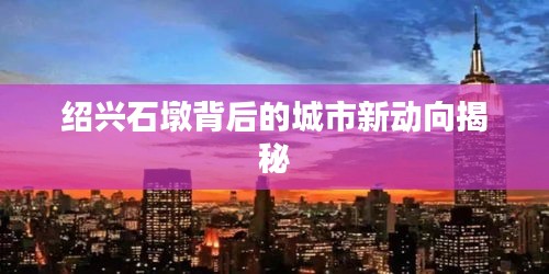 绍兴石墩背后的城市新动向揭秘