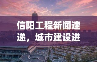 信阳工程新闻速递，城市建设进展瞩目，未来展望令人期待