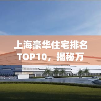 上海豪华住宅排名TOP10，揭秘万元豪宅尊贵风采，心动不如行动！