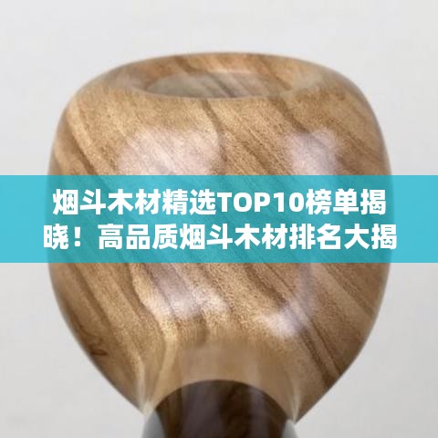 烟斗木材精选TOP10榜单揭晓！高品质烟斗木材排名大揭秘