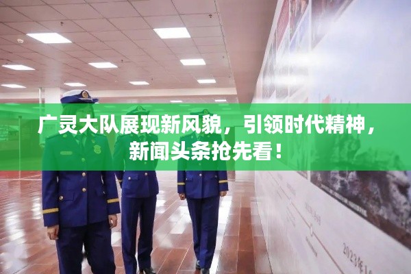 广灵大队展现新风貌，引领时代精神，新闻头条抢先看！