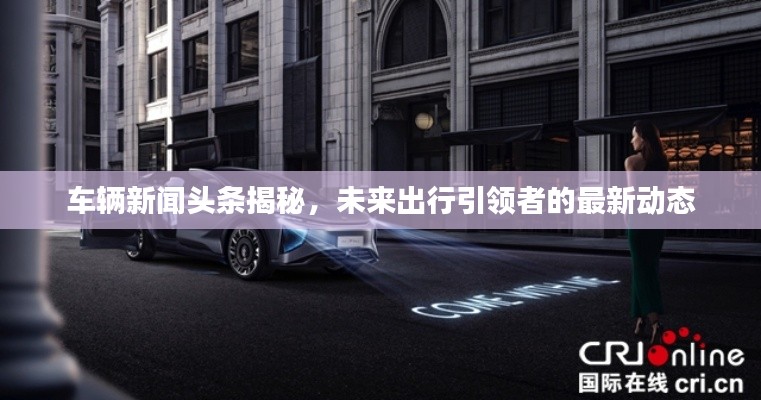 车辆新闻头条揭秘，未来出行引领者的最新动态