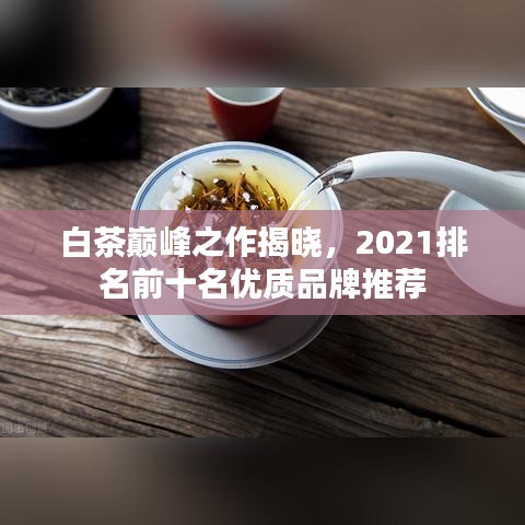白茶巅峰之作揭晓，2021排名前十名优质品牌推荐